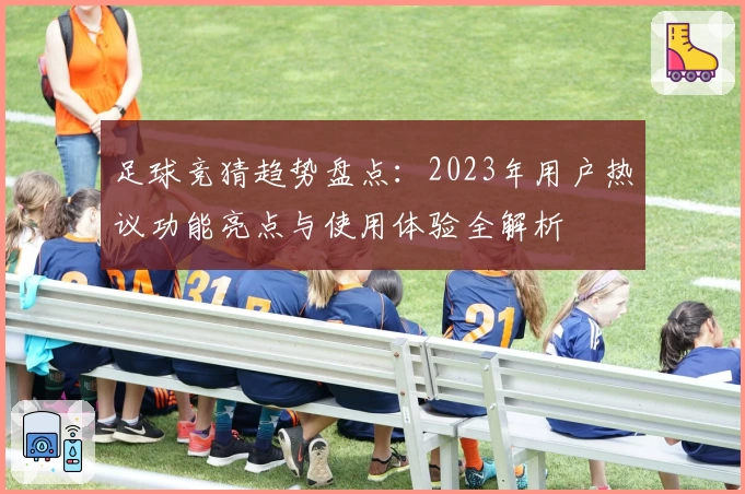 足球竞猜趋势盘点：2023年用户热议功能亮点与使用体验全解析