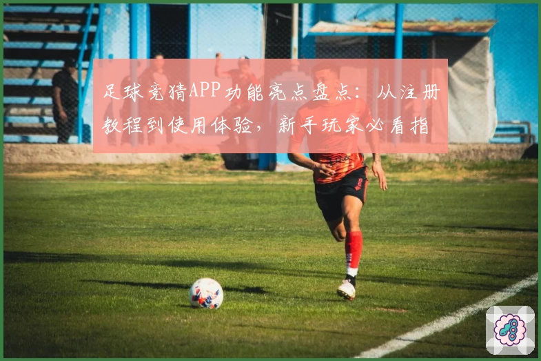 足球竞猜APP功能亮点盘点：从注册教程到使用体验，新手玩家必看指南