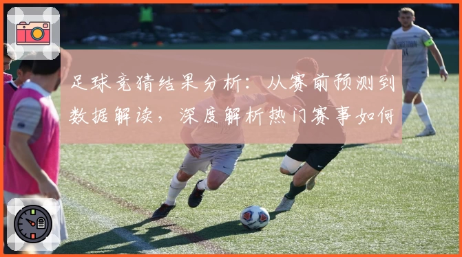足球竞猜结果分析：从赛前预测到数据解读，深度解析热门赛事如何影响最终胜负