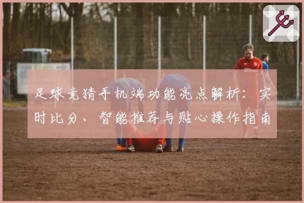 足球竞猜手机端功能亮点解析：实时比分、智能推荐与贴心操作指南