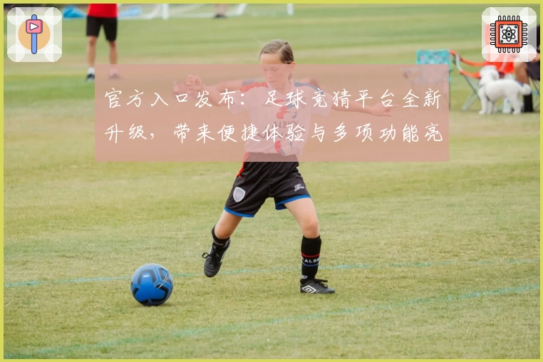 官方入口发布：足球竞猜平台全新升级，带来便捷体验与多项功能亮点