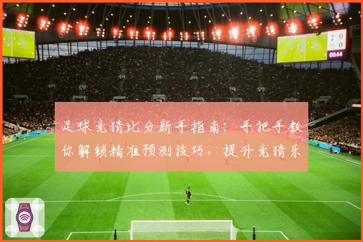 足球竞猜比分新手指南：手把手教你解锁精准预测技巧，提升竞猜乐趣与胜率！
